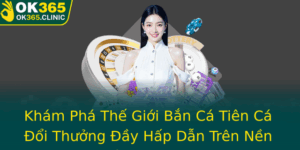 Kham Pha The Gioi Ban Ca Tien Ca Oi Thuong Ay Hap Dan Tren Nen Tang Ok365